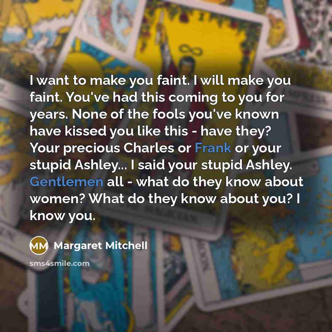 “I want to make you faint. I will make you faint. You've had this coming to you for years. None of the fools you've known have kissed you like this - have they? Your precious Charles or Frank or your stupid Ashley... I said your stupid Ashley. Gentlemen all - what do they know about women? What do…” quote by Margaret Mitchell