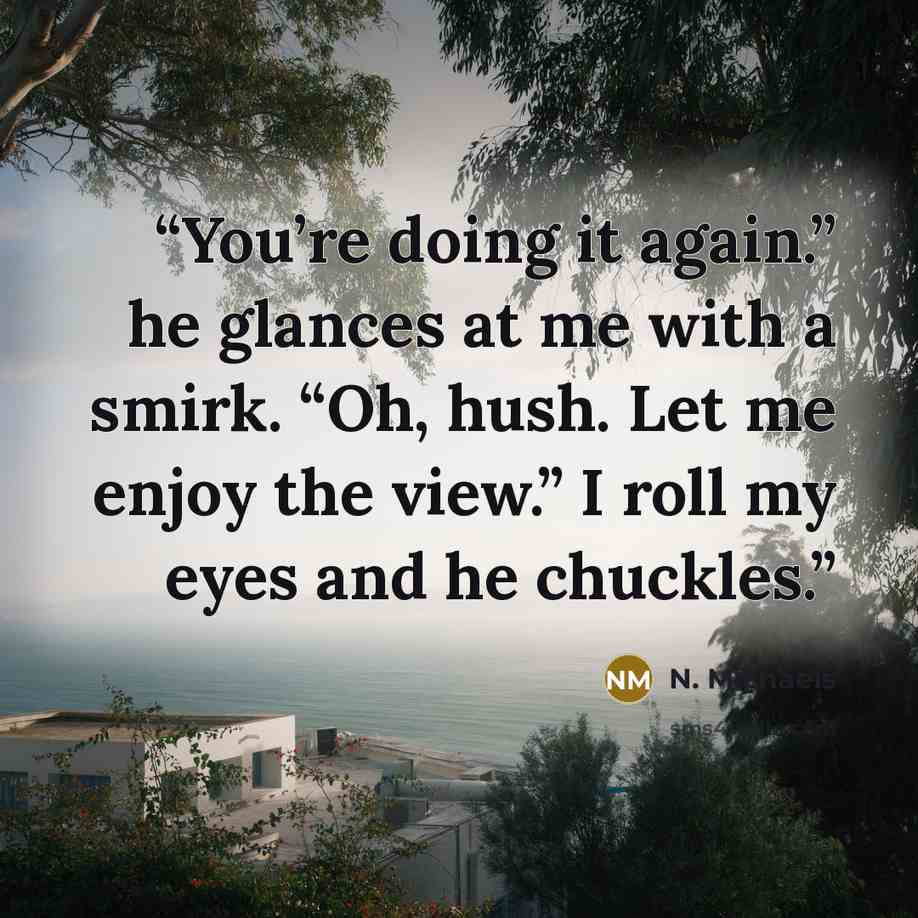 “You’re doing it again.” he glances at me with a smirk. “Oh, hush. Let me enjoy the view.” I roll my eyes and he chuckles.” quote by N. Michaels