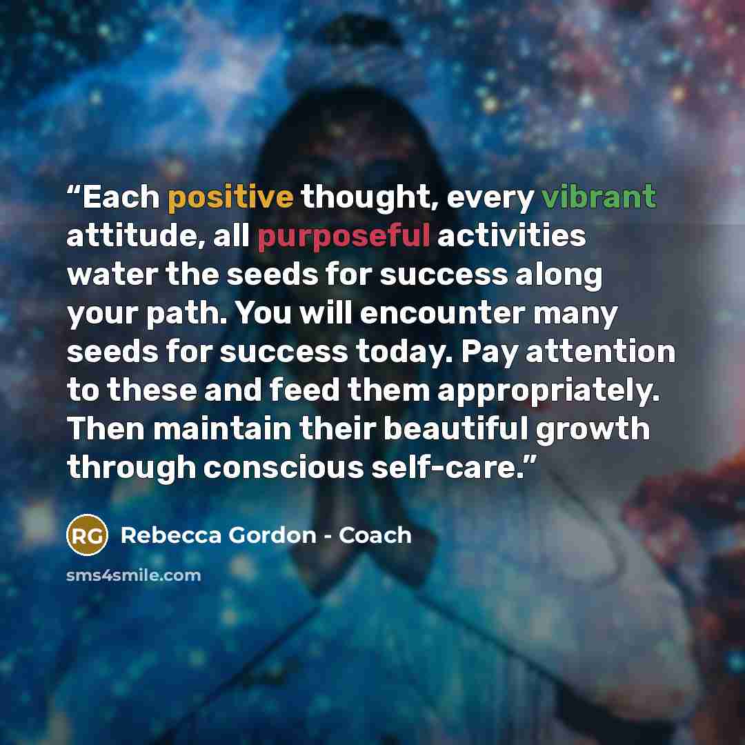 “Each positive thought, every vibrant attitude, all purposeful activities water the seeds for success along your path. You will encounter many seeds for success today. Pay attention to these and feed them appropriately. Then maintain their beautiful growth through conscious self-care.” quote by Rebecca Gordon - Coach