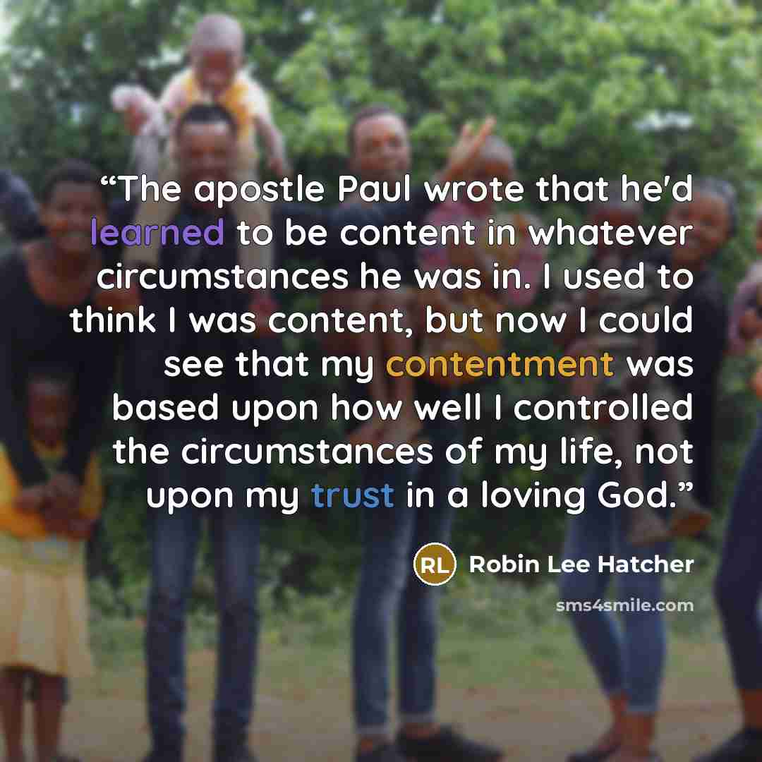 “The apostle Paul wrote that he'd learned to be content in whatever circumstances he was in. I used to think I was content, but now I could see that my contentment was based upon how well I controlled the circumstances of my life, not upon my trust in a loving God.” quote by Robin Lee Hatcher
