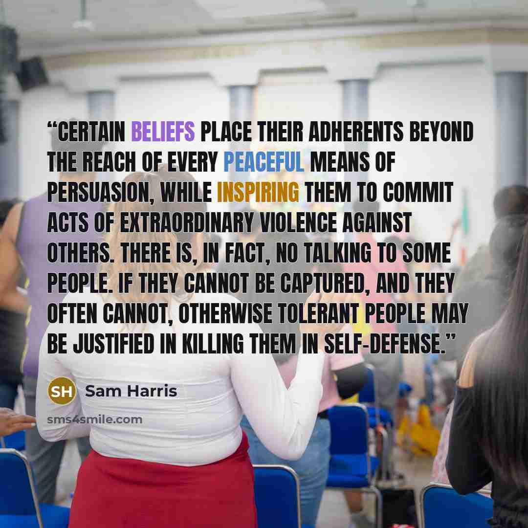 “Certain beliefs place their adherents beyond the reach of every peaceful means of persuasion, while inspiring them to commit acts of extraordinary violence against others. There is, in fact, no talking to some people. If they cannot be captured, and they often cannot, otherwise tolerant people may…” quote by Sam Harris