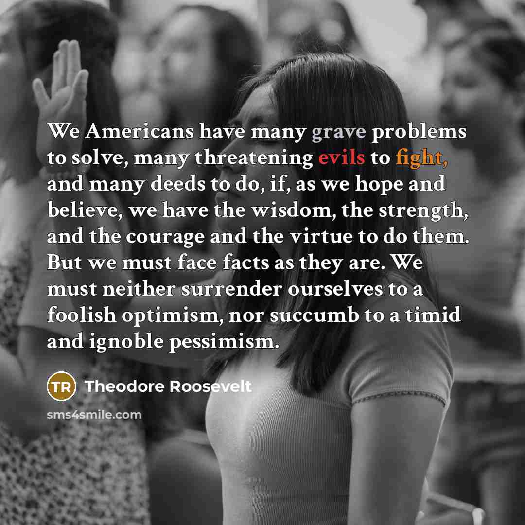“We Americans have many grave problems to solve, many threatening evils to fight, and many deeds to do, if, as we hope and believe, we have the wisdom, the strength, and the courage and the virtue to do them. But we must face facts as they are. We must neither surrender ourselves to a foolish…” quote by Theodore Roosevelt