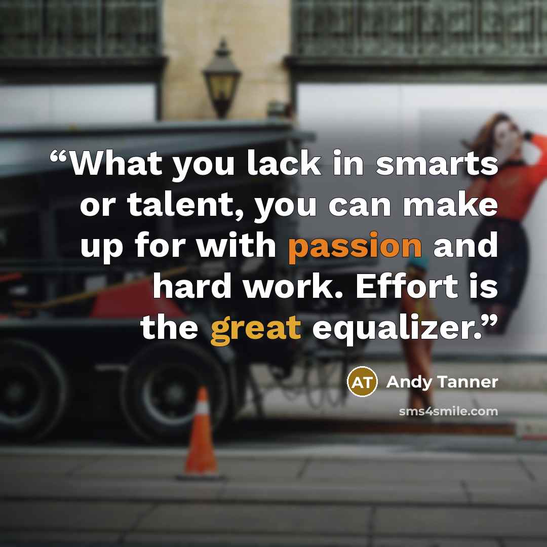 “What you lack in smarts or talent, you can make up for with passion and hard work. Effort is the great equalizer.” quote by Andy Tanner