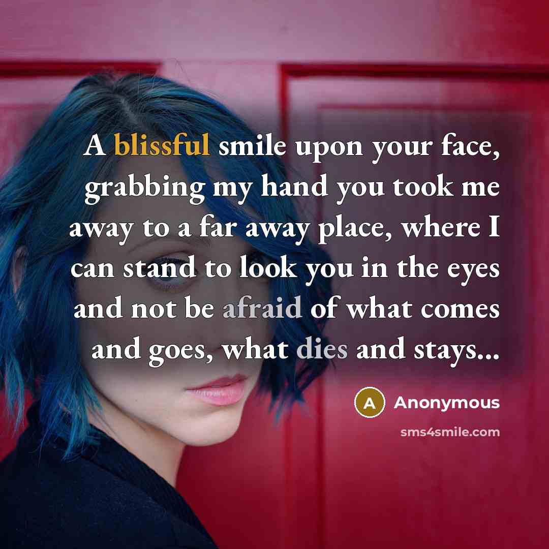 “A blissful smile upon your face, grabbing my hand you took me away to a far away place, where I can stand to look you in the eyes and not be afraid of what comes and goes, what dies and stays...” quote by Anonymous