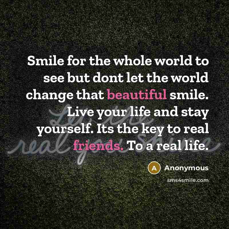 “Smile for the whole world to see but dont let the world change that beautiful smile. Live your life and stay yourself. Its the key to real friends. To a real life.” quote by Anonymous