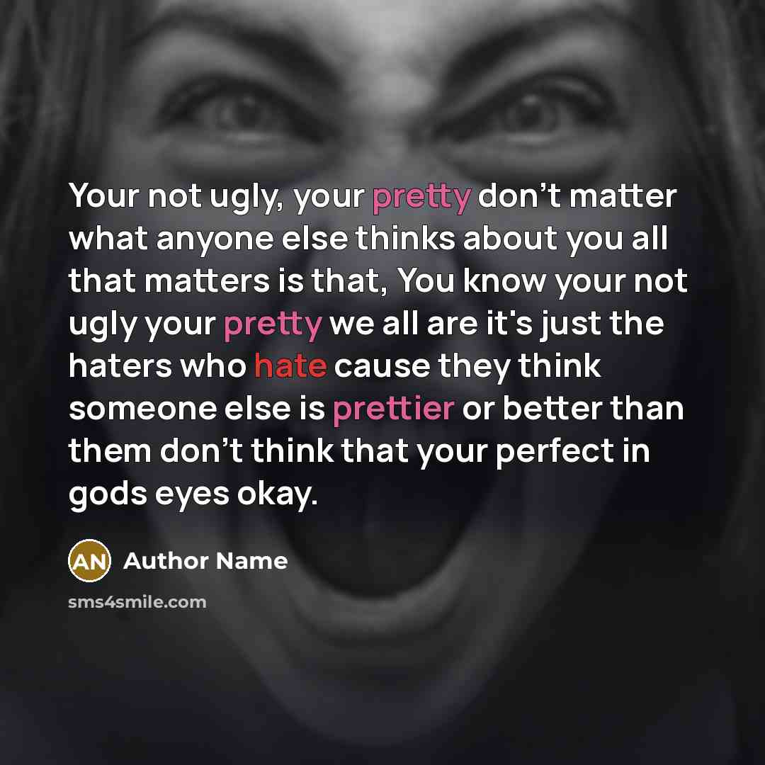 “Your not ugly, your pretty don't matter what anyone else thinks about you all that matters is that, You know your not ugly your pretty we all are it's just the haters who hate cause they think someone else is prettier or better than them don't think that your perfect in gods eyes okay.” quote by Author Name