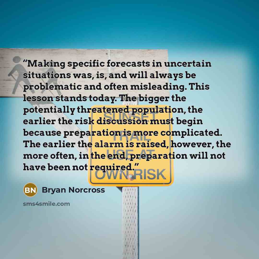“Making specific forecasts in uncertain situations was, is, and will always be problematic and often misleading. This lesson stands today. The bigger the potentially threatened population, the earlier the risk discussion must begin because preparation is more complicated. The earlier the alarm is…” quote by Bryan Norcross