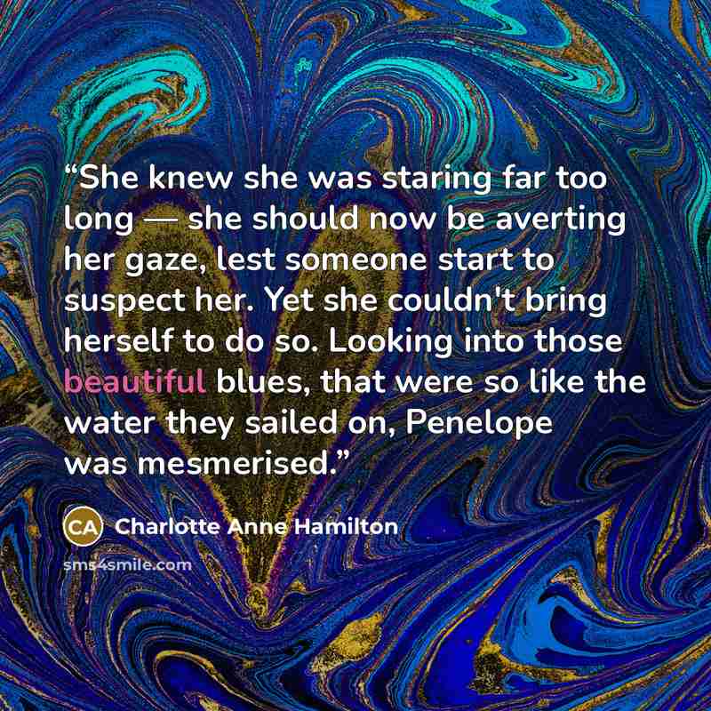 “She knew she was staring far too long — she should now be averting her gaze, lest someone start to suspect her. Yet she couldn't bring herself to do so. Looking into those beautiful blues, that were so like the water they sailed on, Penelope was mesmerised.” quote by Charlotte Anne Hamilton