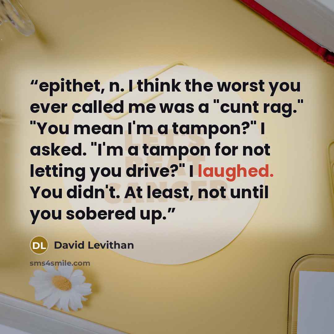“epithet, n. I think the worst you ever called me was a "cunt rag." "You mean I'm a tampon?" I asked. "I'm a tampon for not letting you drive?" I laughed. You didn't. At least, not until you sobered up.” quote by David Levithan