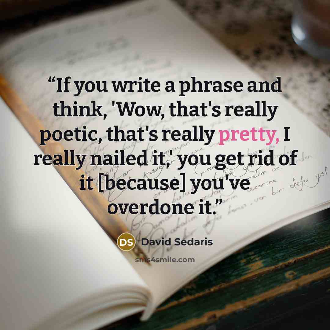 “If you write a phrase and think, 'Wow, that's really poetic, that's really pretty, I really nailed it,' you get rid of it [because] you've overdone it.” quote by David Sedaris