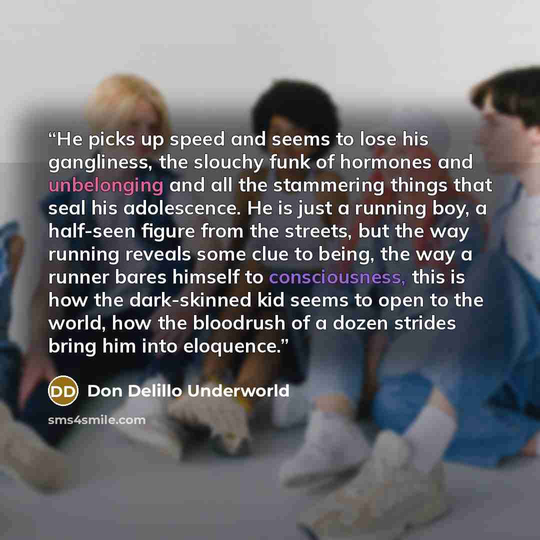 “He picks up speed and seems to lose his gangliness, the slouchy funk of hormones and unbelonging and all the stammering things that seal his adolescence. He is just a running boy, a half-seen figure from the streets, but the way running reveals some clue to being, the way a runner bares himself to…” quote by Don Delillo Underworld