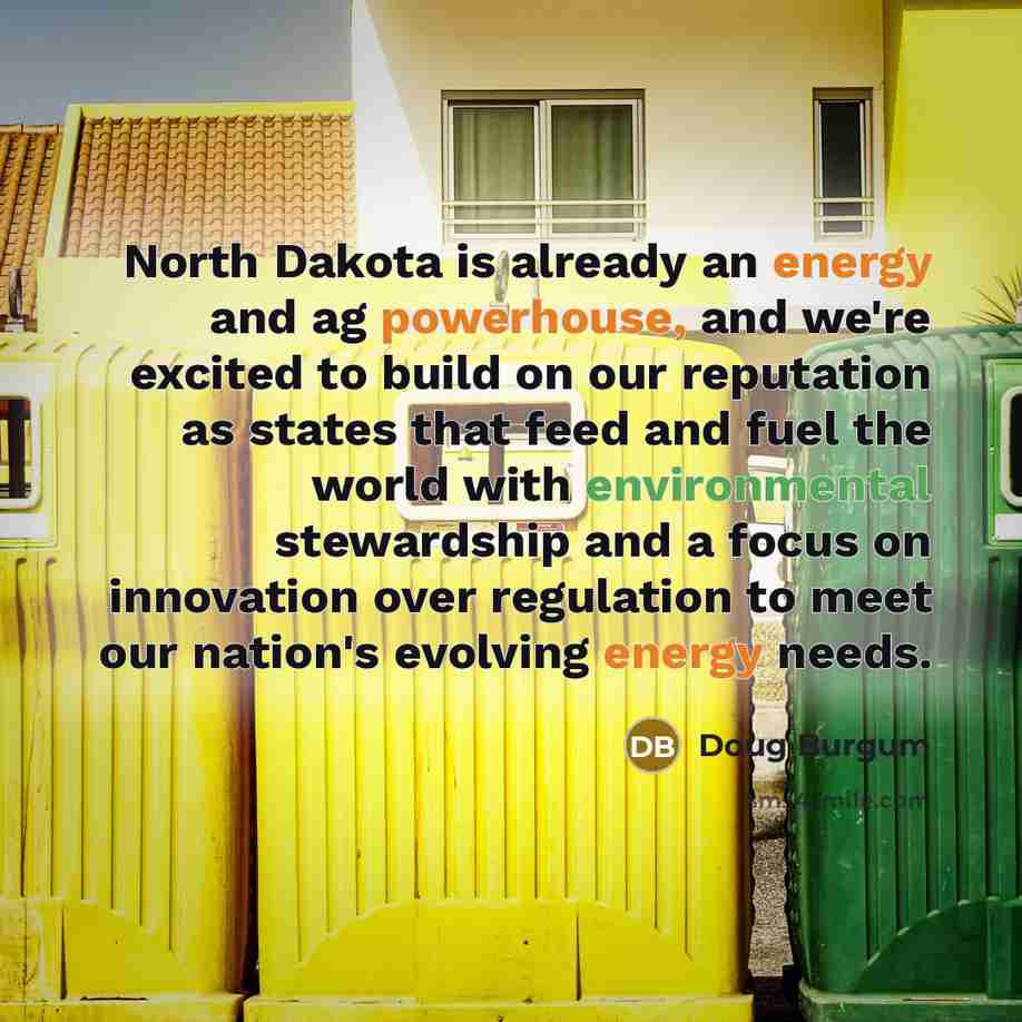“North Dakota is already an energy and ag powerhouse, and we're excited to build on our reputation as states that feed and fuel the world with environmental stewardship and a focus on innovation over regulation to meet our nation's evolving energy needs.” quote by Doug Burgum