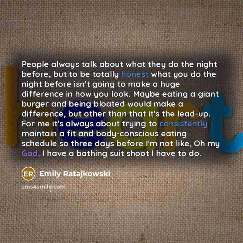“People always talk about what they do the night before, but to be totally honest what you do the night before isn't going to make a huge difference in how you look. Maybe eating a giant burger and being bloated would make a difference, but other than that it's the lead-up. For me it's always about…” quote by Emily Ratajkowski