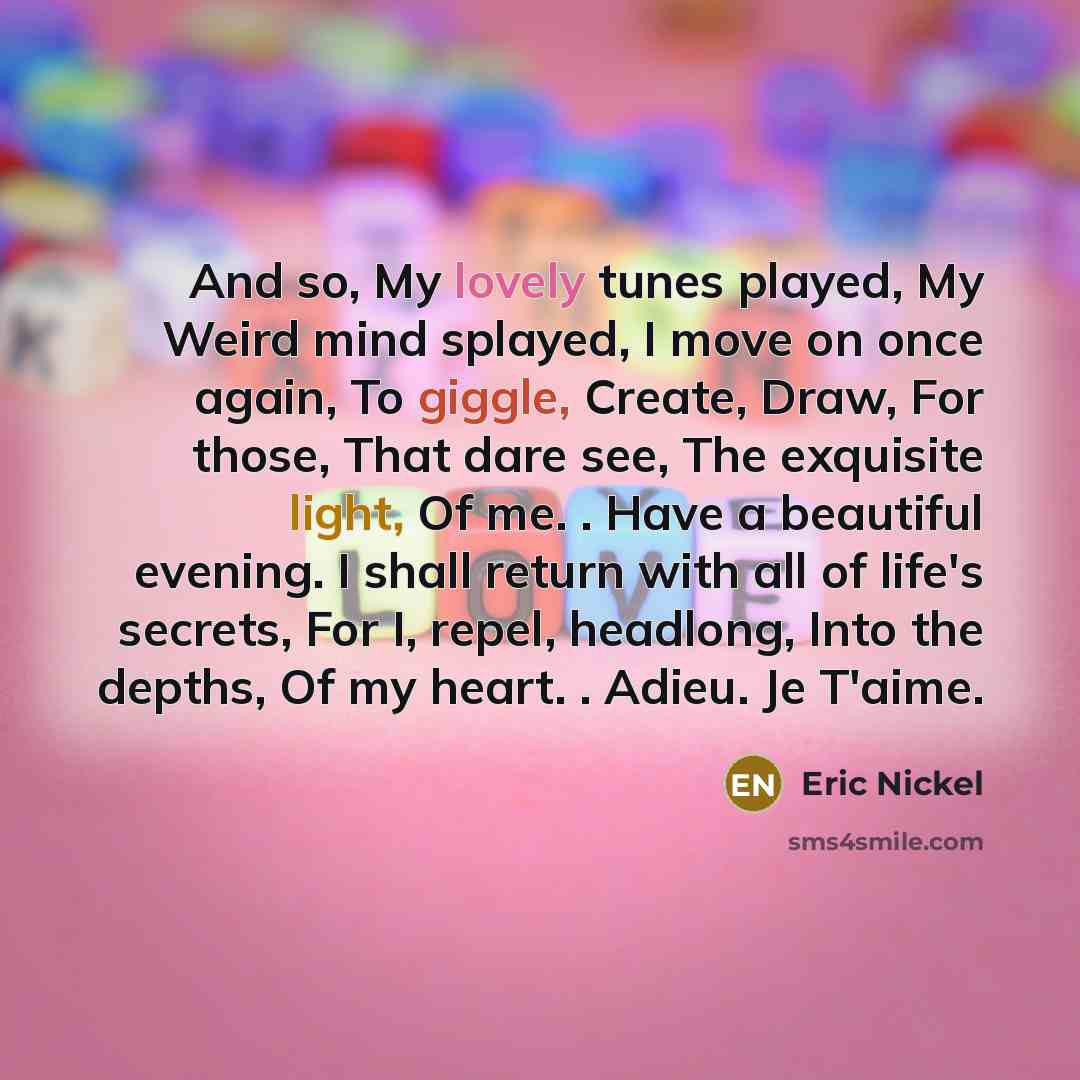 “And so, My lovely tunes played, My Weird mind splayed, I move on once again, To giggle, Create, Draw, For those, That dare see, The exquisite light, Of me. . Have a beautiful evening. I shall return with all of life's secrets, For I, repel, headlong, Into the depths, Of my heart. . Adieu. Je T'aime.” quote by Eric Nickel