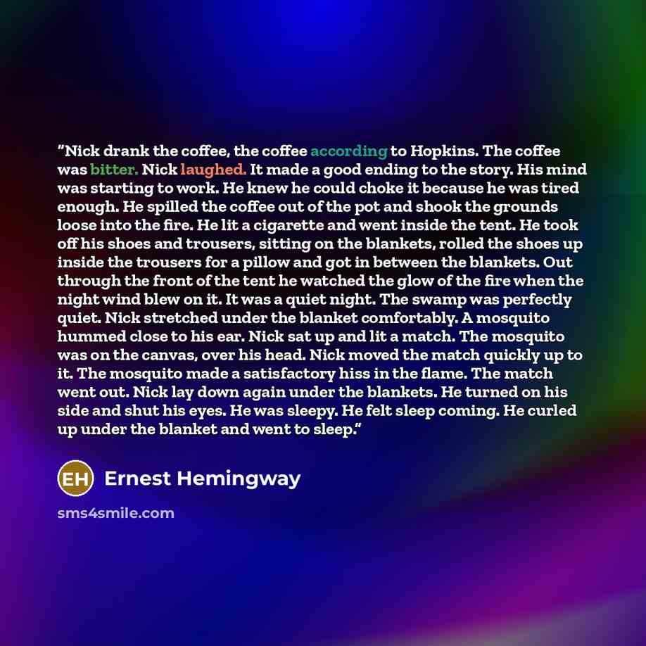 “Nick drank the coffee, the coffee according to Hopkins. The coffee was bitter. Nick laughed. It made a good ending to the story. His mind was starting to work. He knew he could choke it because he was tired enough. He spilled the coffee out of the pot and shook the grounds loose into the fire. He…” quote by Ernest Hemingway