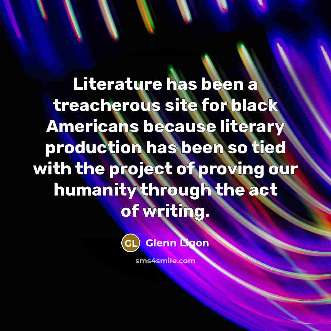 “Literature has been a treacherous site for black Americans because literary production has been so tied with the project of proving our humanity through the act of writing.” quote by Glenn Ligon