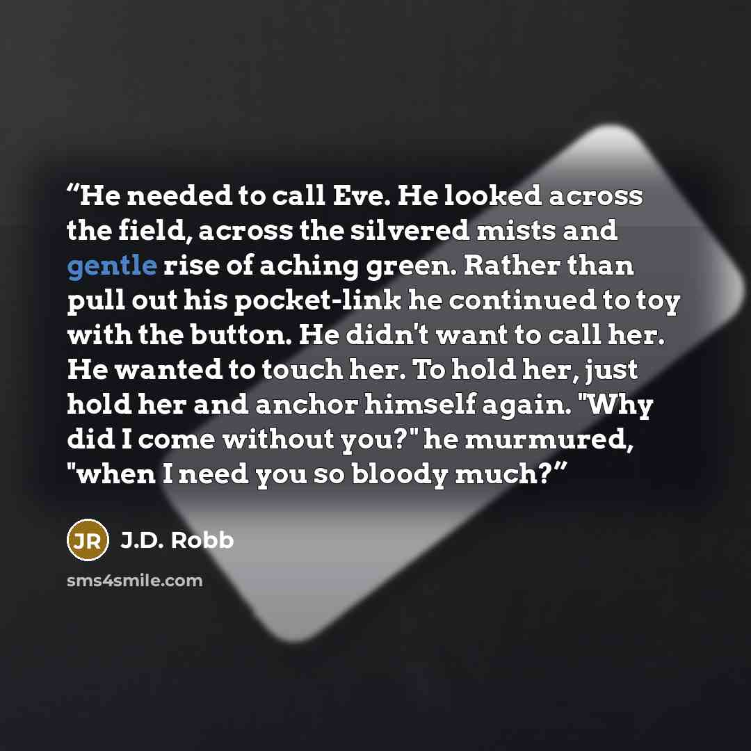 “He needed to call Eve. He looked across the field, across the silvered mists and gentle rise of aching green. Rather than pull out his pocket-link he continued to toy with the button. He didn't want to call her. He wanted to touch her. To hold her, just hold her and anchor himself again. "Why did…” quote by J.D. Robb
