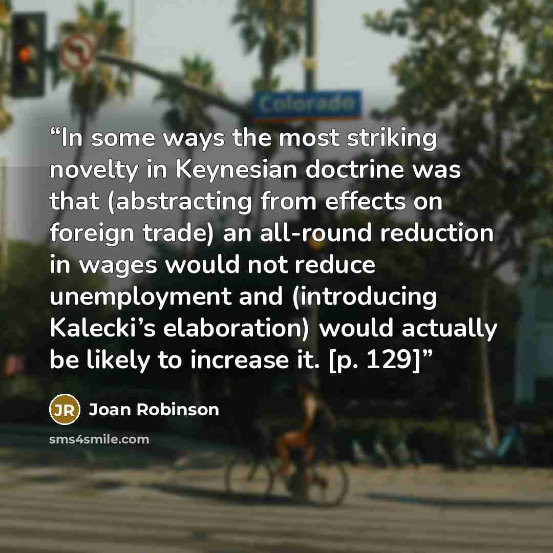 “In some ways the most striking novelty in Keynesian doctrine was that (abstracting from effects on foreign trade) an all-round reduction in wages would not reduce unemployment and (introducing Kalecki’s elaboration) would actually be likely to increase it. [p. 129]” quote by Joan Robinson