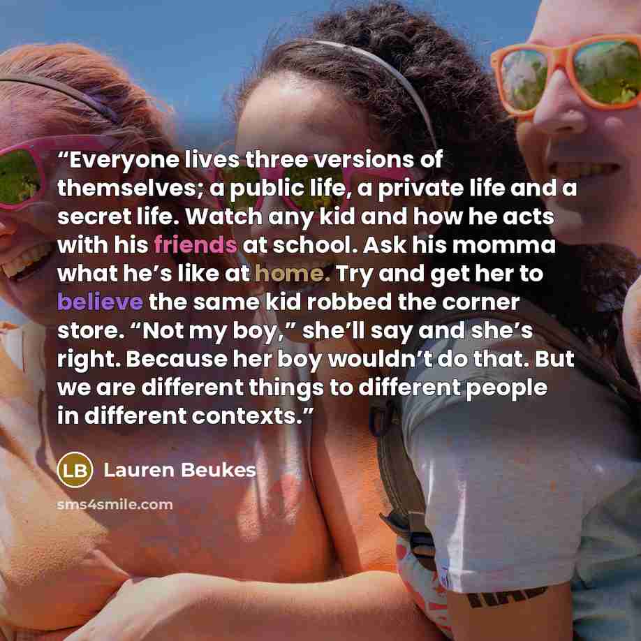 “Everyone lives three versions of themselves; a public life, a private life and a secret life. Watch any kid and how he acts with his friends at school. Ask his momma what he’s like at home. Try and get her to believe the same kid robbed the corner store. “Not my boy,” she’ll say and she’s right…” quote by Lauren Beukes