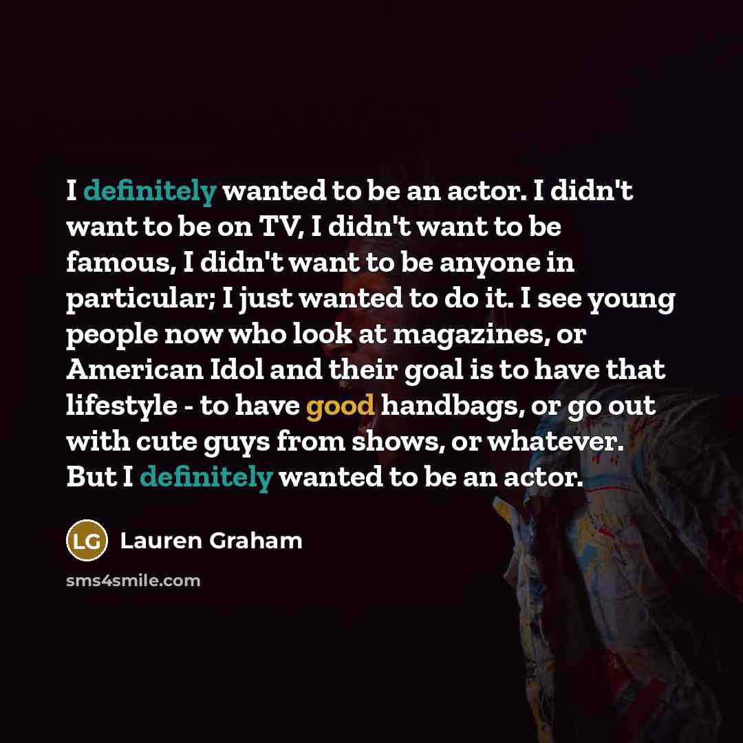 “I definitely wanted to be an actor. I didn't want to be on TV, I didn't want to be famous, I didn't want to be anyone in particular; I just wanted to do it. I see young people now who look at magazines, or American Idol and their goal is to have that lifestyle - to have good handbags, or go out…” quote by Lauren Graham