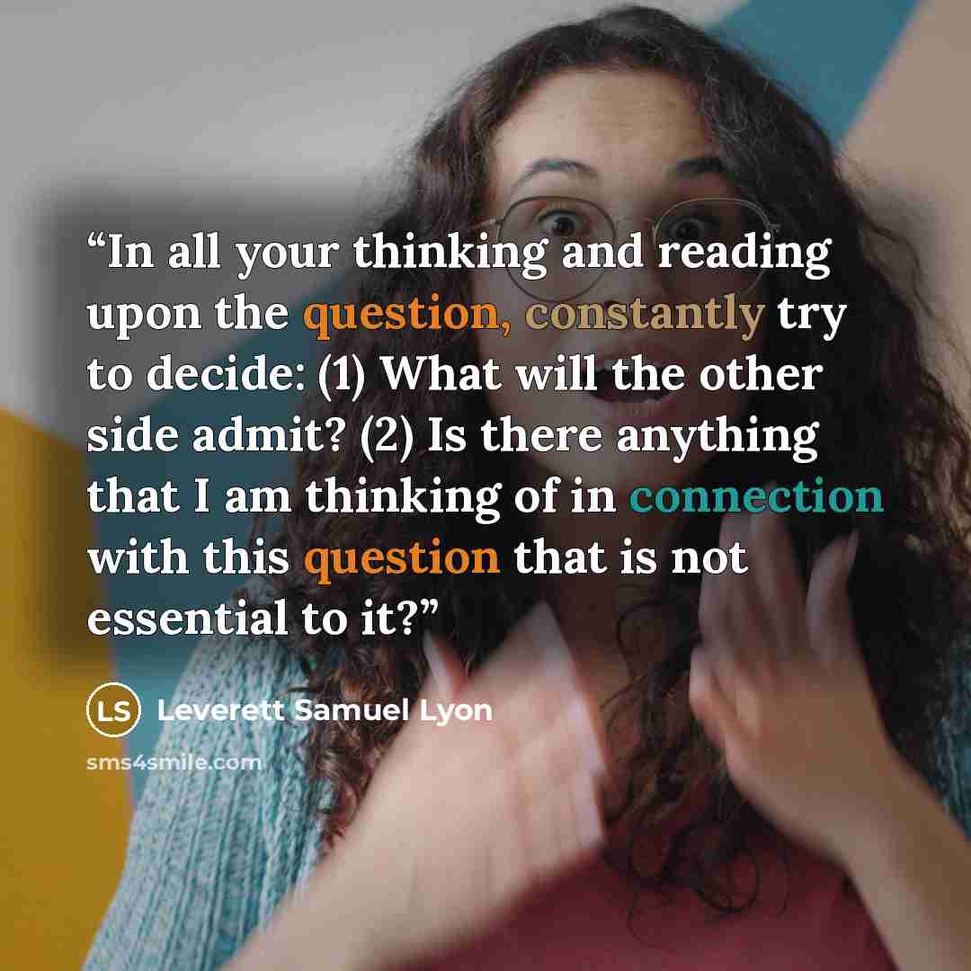 “In all your thinking and reading upon the question, constantly try to decide: (1) What will the other side admit? (2) Is there anything that I am thinking of in connection with this question that is not essential to it?” quote by Leverett Samuel Lyon