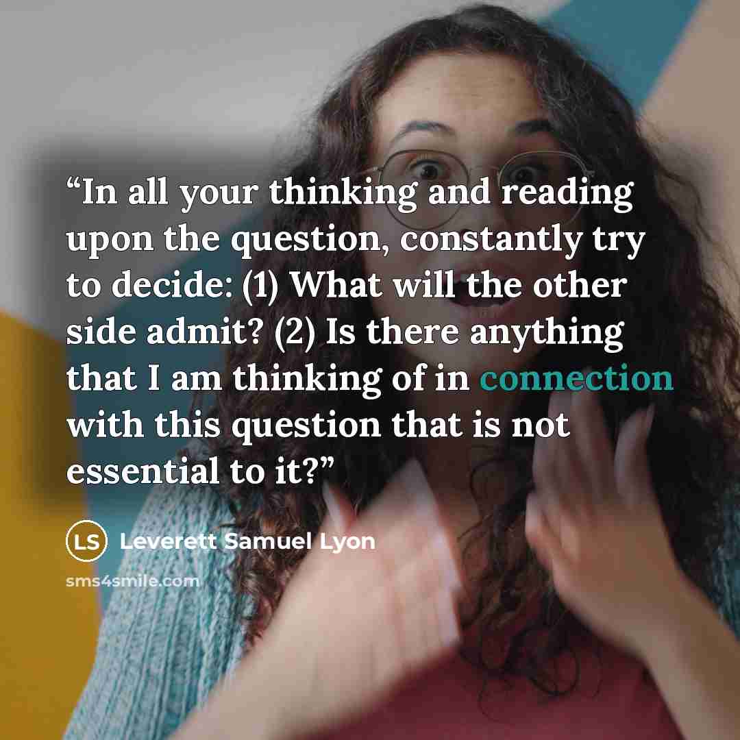 “In all your thinking and reading upon the question, constantly try to decide: (1) What will the other side admit? (2) Is there anything that I am thinking of in connection with this question that is not essential to it?” quote by Leverett Samuel Lyon