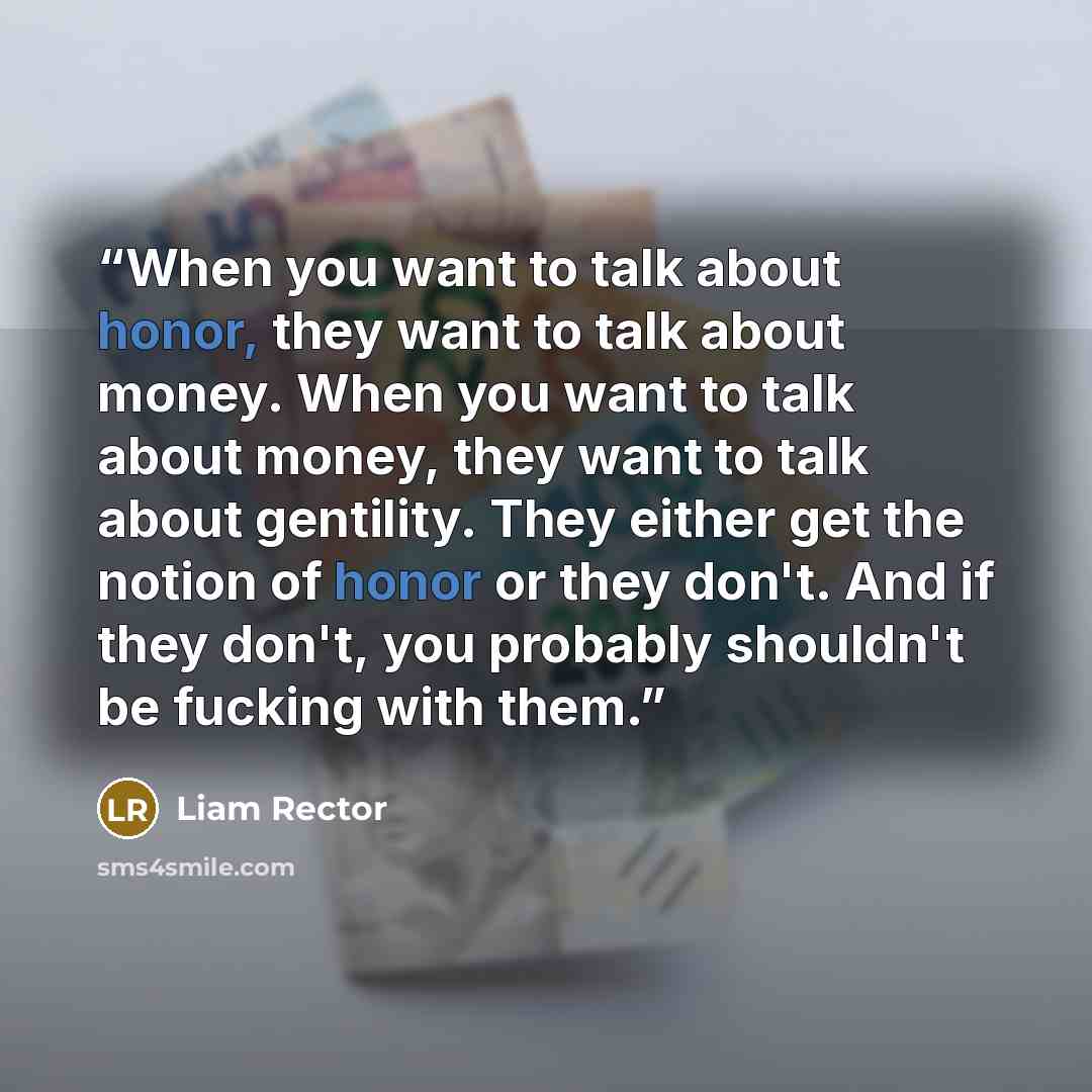 “When you want to talk about honor, they want to talk about money. When you want to talk about money, they want to talk about gentility. They either get the notion of honor or they don't. And if they don't, you probably shouldn't be fucking with them.” quote by Liam Rector