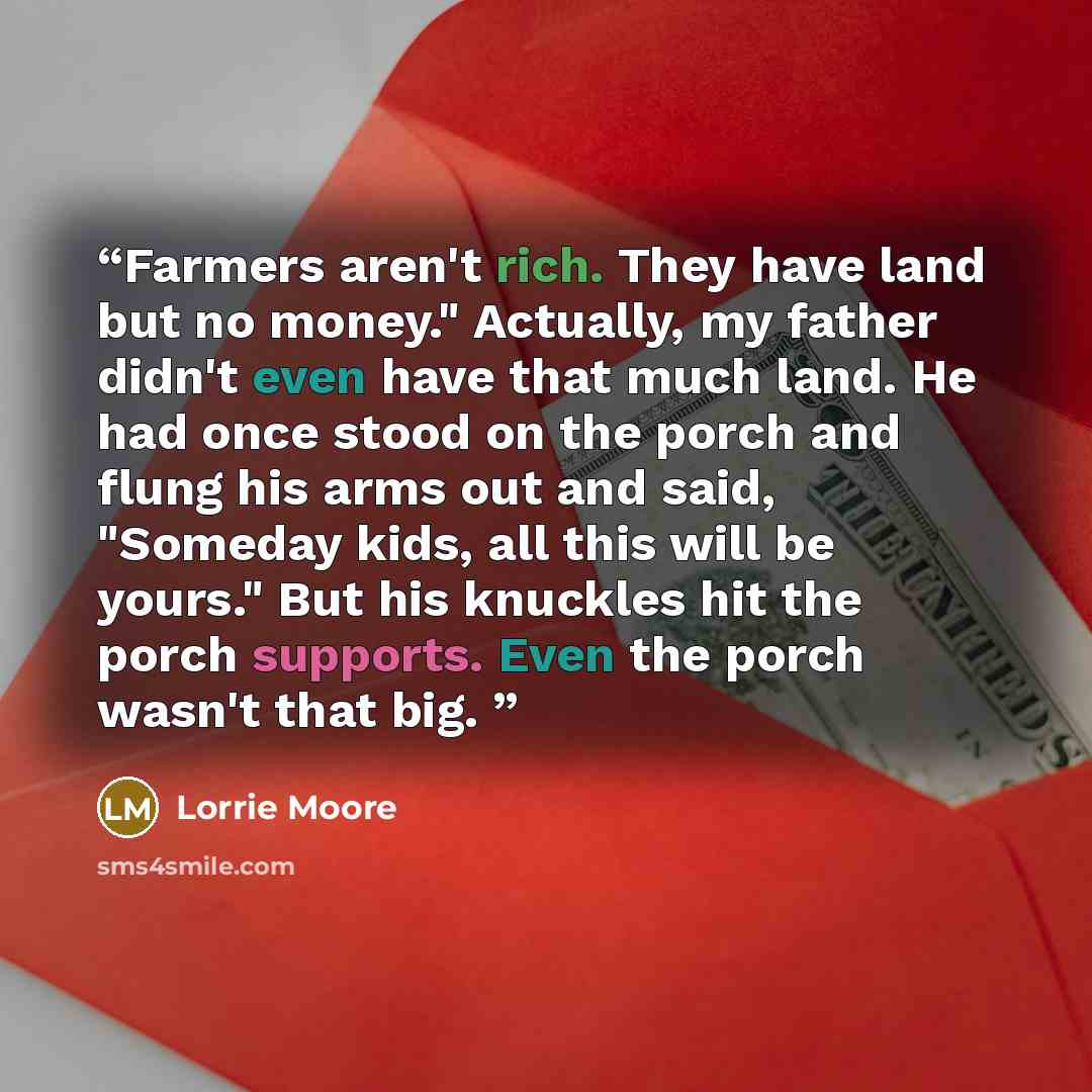 “Farmers aren't rich. They have land but no money." Actually, my father didn't even have that much land. He had once stood on the porch and flung his arms out and said, "Someday kids, all this will be yours." But his knuckles hit the porch supports. Even the porch wasn't that big.” quote by Lorrie Moore