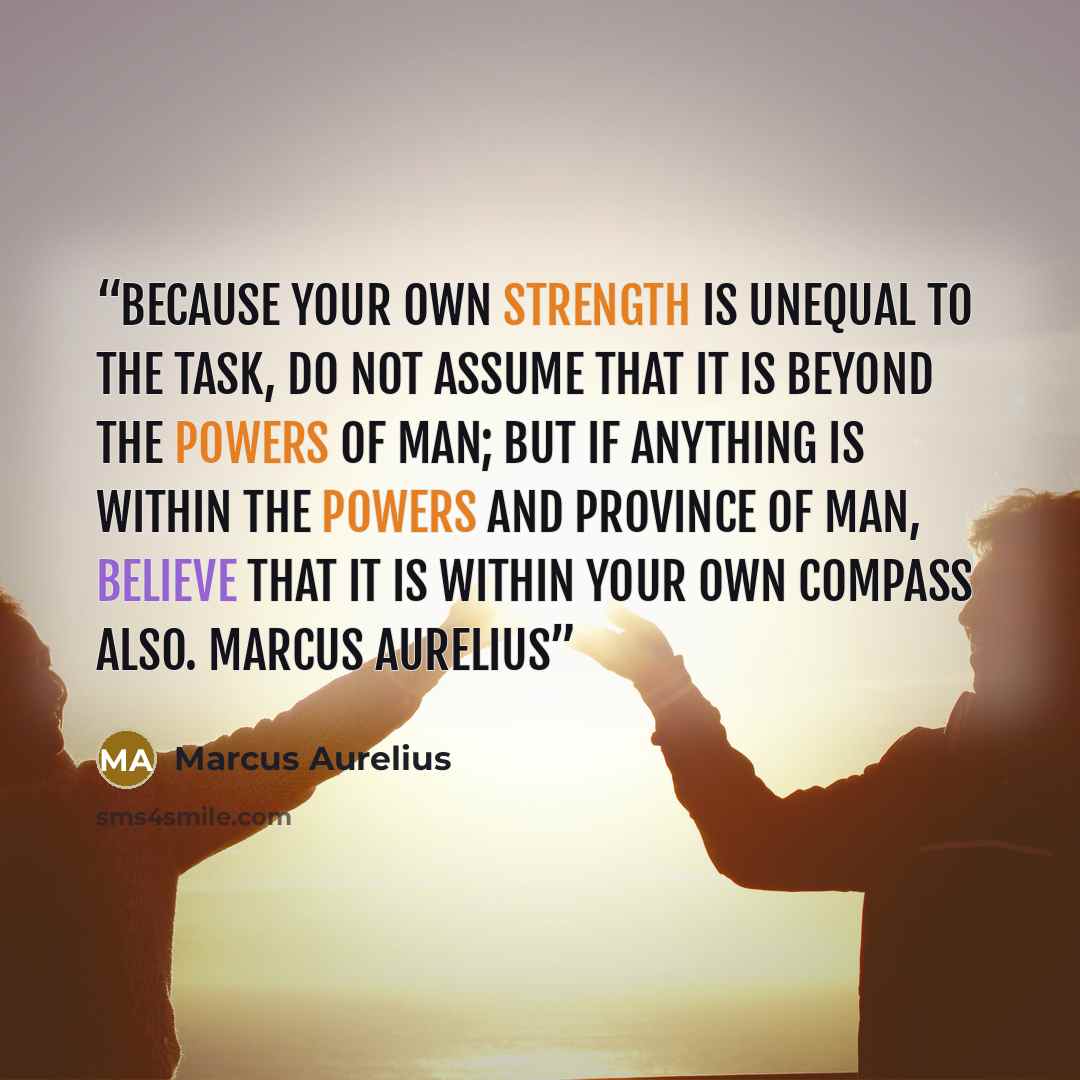 “Because your own strength is unequal to the task, do not assume that it is beyond the powers of man; but if anything is within the powers and province of man, believe that it is within your own compass also. Marcus Aurelius” quote by Marcus Aurelius