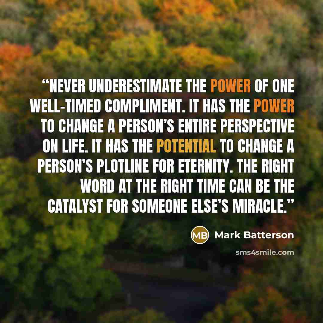 “Never underestimate the power of one well-timed compliment. It has the power to change a person’s entire perspective on life. It has the potential to change a person’s plotline for eternity. The right word at the right time can be the catalyst for someone else’s miracle.” quote by Mark Batterson