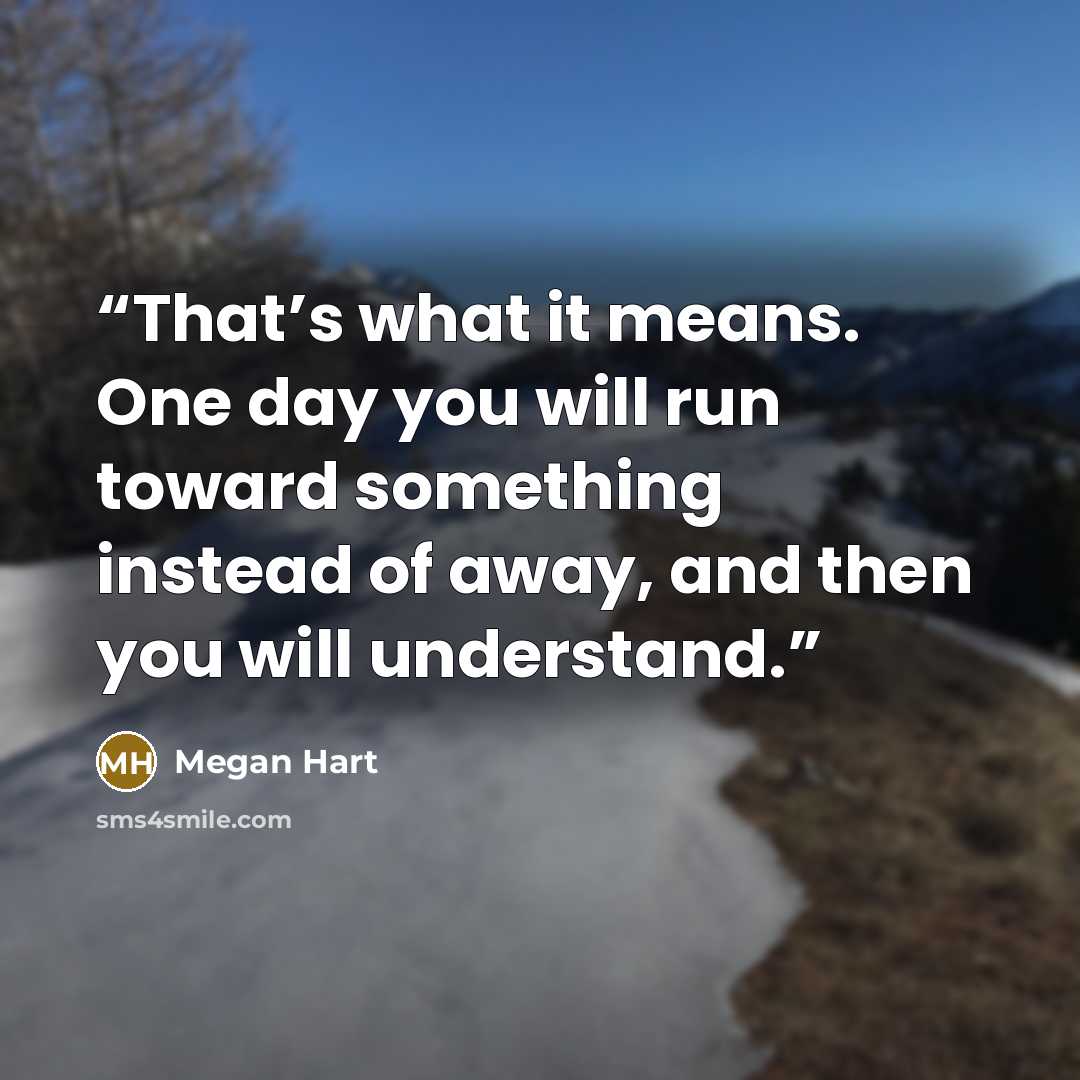 “That’s what it means. One day you will run toward something instead of away, and then you will understand.” quote by Megan Hart
