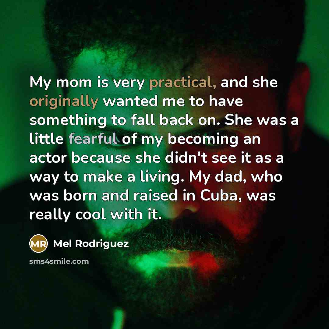 “My mom is very practical, and she originally wanted me to have something to fall back on. She was a little fearful of my becoming an actor because she didn't see it as a way to make a living. My dad, who was born and raised in Cuba, was really cool with it.” quote by Mel Rodriguez