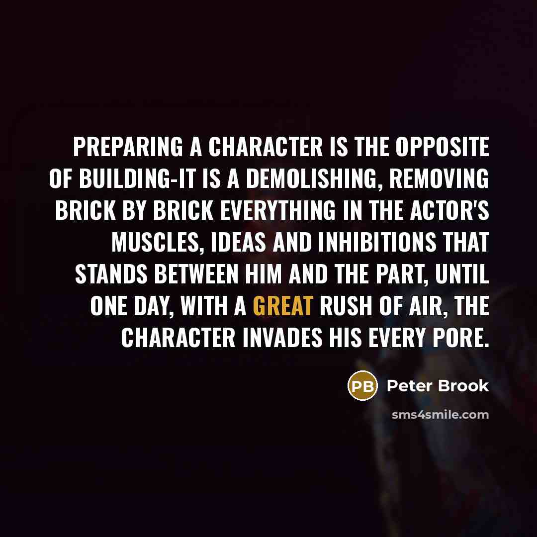 “Preparing a character is the opposite of building-it is a demolishing, removing brick by brick everything in the actor's muscles, ideas and inhibitions that stands between him and the part, until one day, with a great rush of air, the character invades his every pore.” quote by Peter Brook