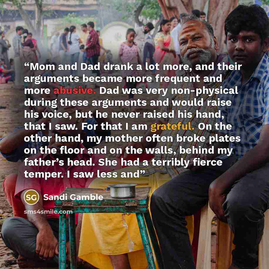 “Mom and Dad drank a lot more, and their arguments became more frequent and more abusive. Dad was very non-physical during these arguments and would raise his voice, but he never raised his hand, that I saw. For that I am grateful. On the other hand, my mother often broke plates on the floor and on…” quote by Sandi Gamble