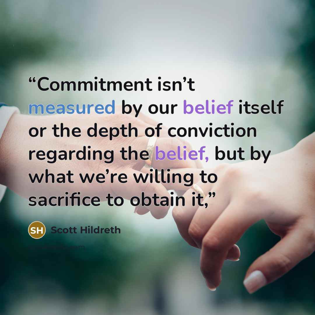 “Commitment isn’t measured by our belief itself or the depth of conviction regarding the belief, but by what we’re willing to sacrifice to obtain it,” quote by Scott Hildreth