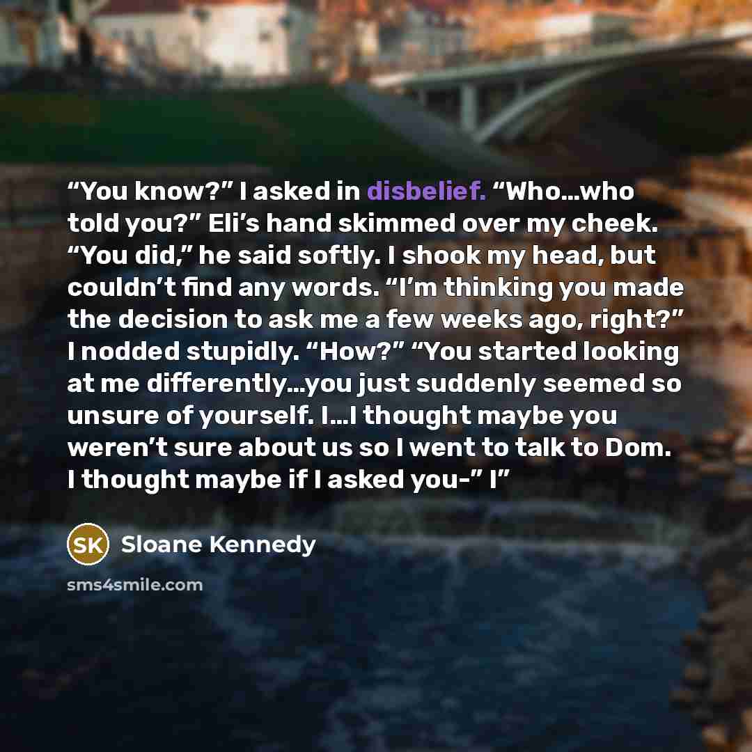 “You know?” I asked in disbelief. “Who…who told you?” Eli’s hand skimmed over my cheek. “You did,” he said softly. I shook my head, but couldn’t find any words. “I’m thinking you made the decision to ask me a few weeks ago, right?” I nodded stupidly. “How?” “You started looking at me…” quote by Sloane Kennedy