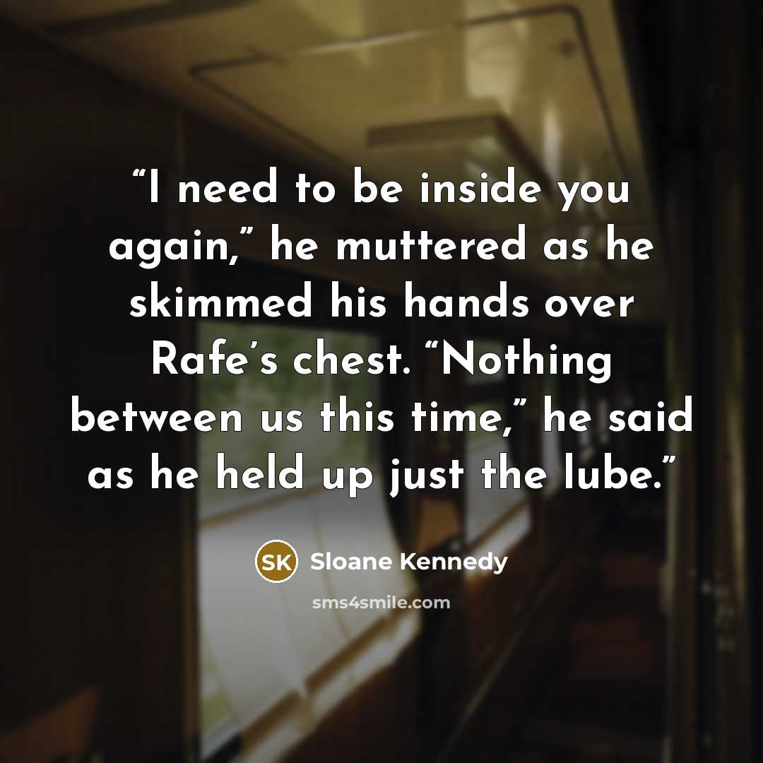 “I need to be inside you again,” he muttered as he skimmed his hands over Rafe’s chest. “Nothing between us this time,” he said as he held up just the lube.” quote by Sloane Kennedy