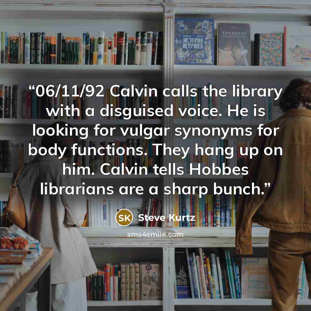 “06/11/92 Calvin calls the library with a disguised voice. He is looking for vulgar synonyms for body functions. They hang up on him. Calvin tells Hobbes librarians are a sharp bunch.” quote by Steve Kurtz