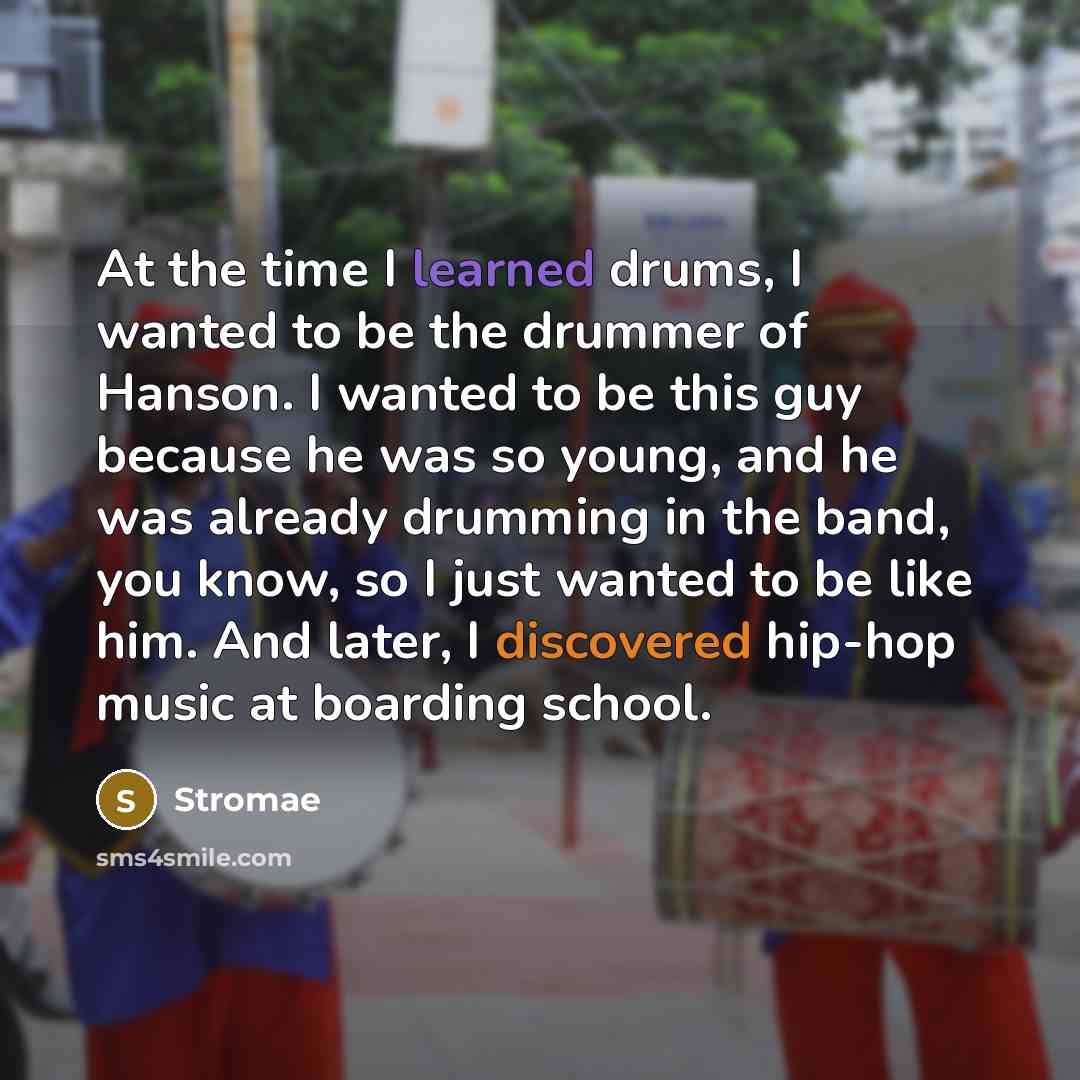 “At the time I learned drums, I wanted to be the drummer of Hanson. I wanted to be this guy because he was so young, and he was already drumming in the band, you know, so I just wanted to be like him. And later, I discovered hip-hop music at boarding school.” quote by Stromae