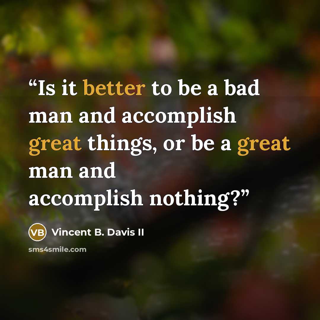 “Is it better to be a bad man and accomplish great things, or be a great man and accomplish nothing?” quote by Vincent B. Davis II