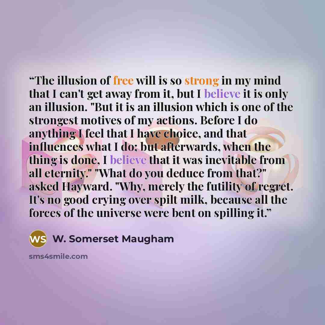 “The illusion of free will is so strong in my mind that I can't get away from it, but I believe it is only an illusion. "But it is an illusion which is one of the strongest motives of my actions. Before I do anything I feel that I have choice, and that influences what I do; but afterwards, when the…” quote by W. Somerset Maugham