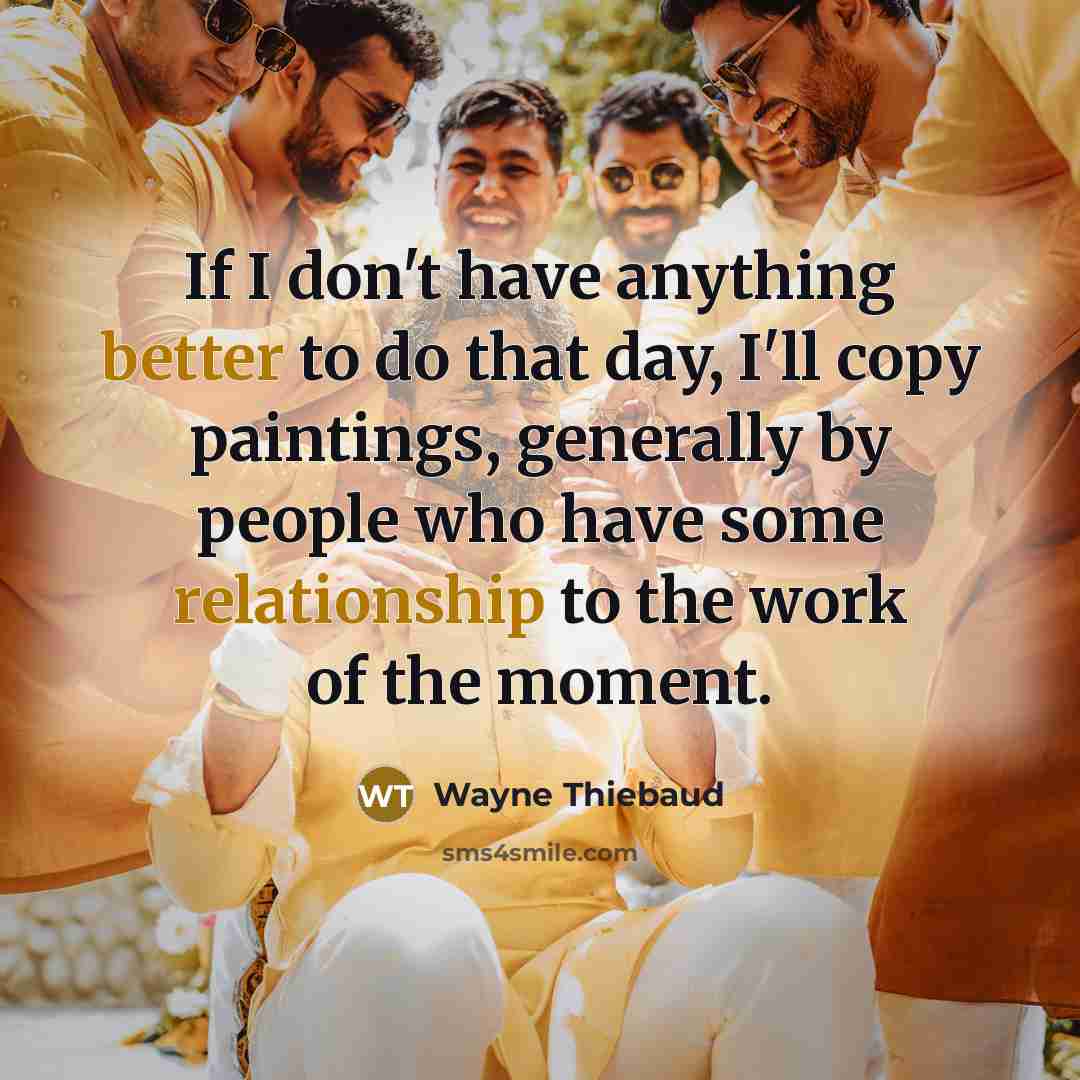 “If I don't have anything better to do that day, I'll copy paintings, generally by people who have some relationship to the work of the moment.” quote by Wayne Thiebaud