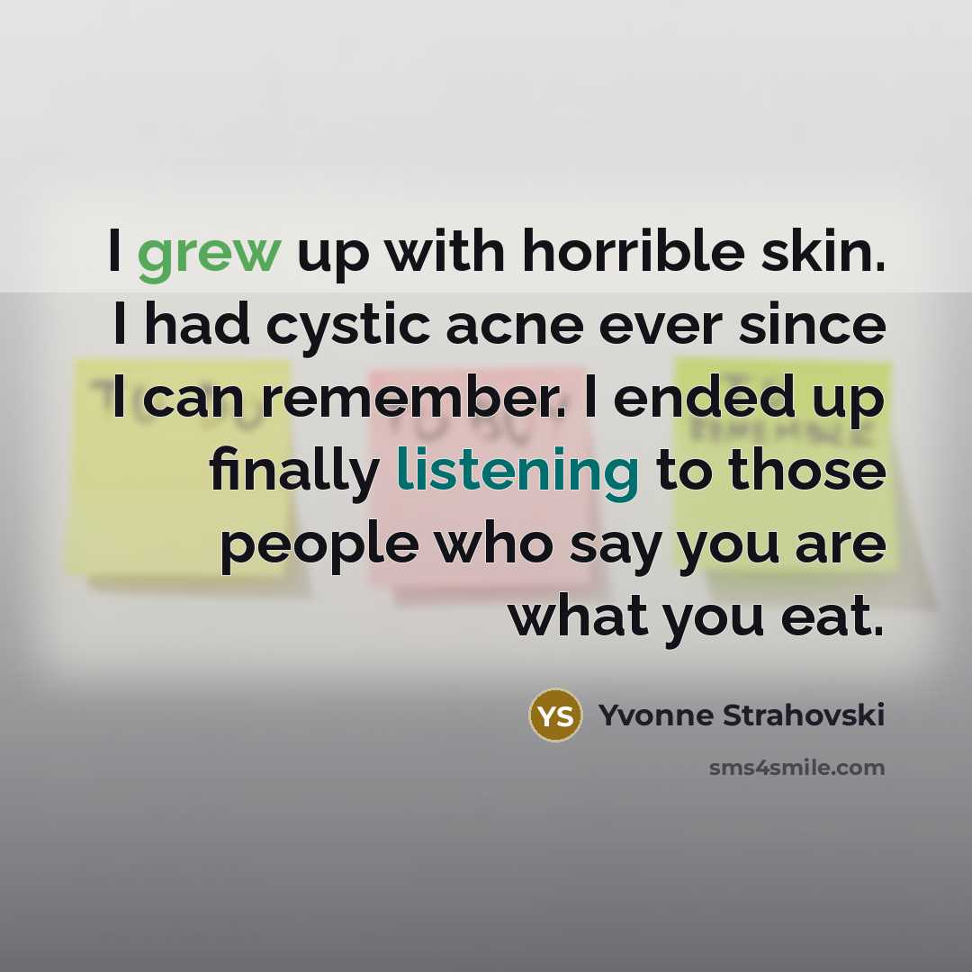 “I grew up with horrible skin. I had cystic acne ever since I can remember. I ended up finally listening to those people who say you are what you eat.” quote by Yvonne Strahovski