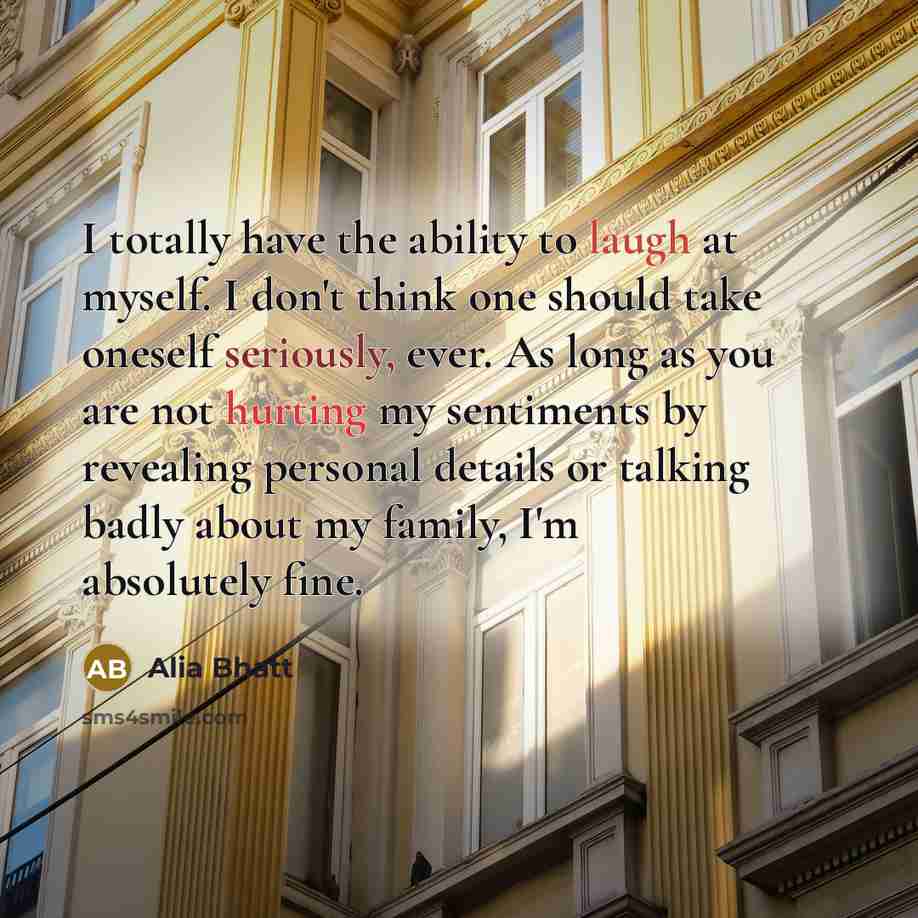 “I totally have the ability to laugh at myself. I don't think one should take oneself seriously, ever. As long as you are not hurting my sentiments by revealing personal details or talking badly about my family, I'm absolutely fine.” quote by Alia Bhatt