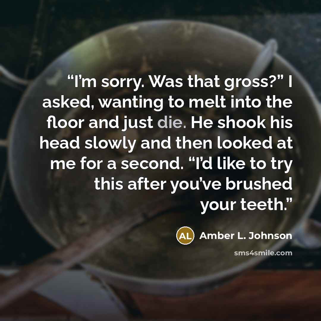 “I’m sorry. Was that gross?” I asked, wanting to melt into the floor and just die. He shook his head slowly and then looked at me for a second. “I’d like to try this after you’ve brushed your teeth.” quote by Amber L. Johnson