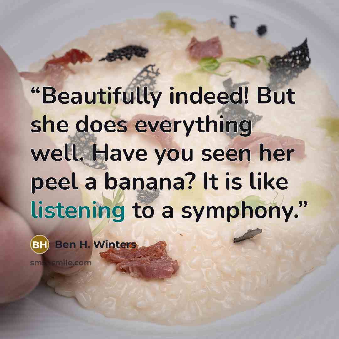 “Beautifully indeed! But she does everything well. Have you seen her peel a banana? It is like listening to a symphony.” quote by Ben H. Winters