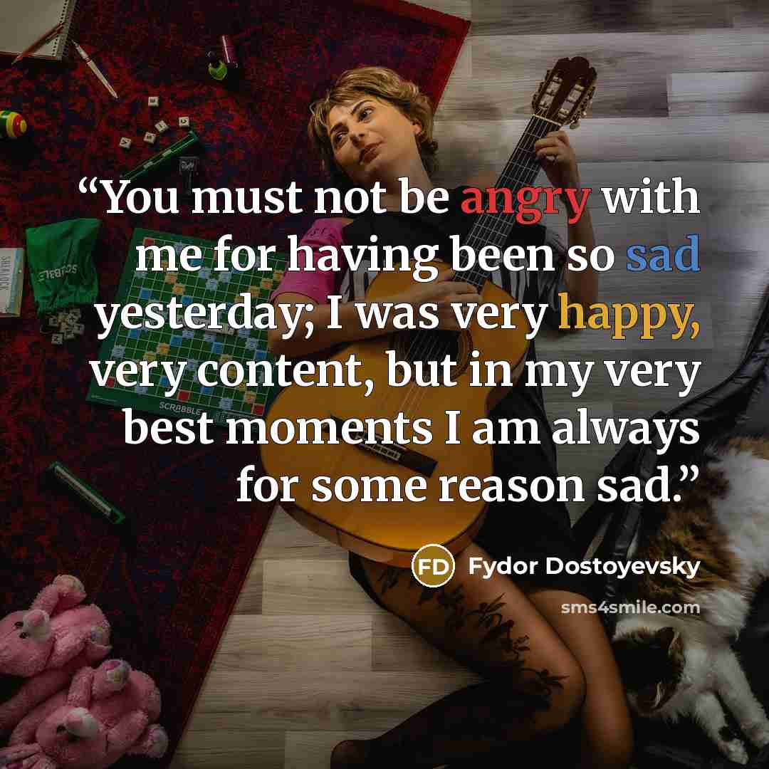 “You must not be angry with me for having been so sad yesterday; I was very happy, very content, but in my very best moments I am always for some reason sad.” quote by Fydor Dostoyevsky