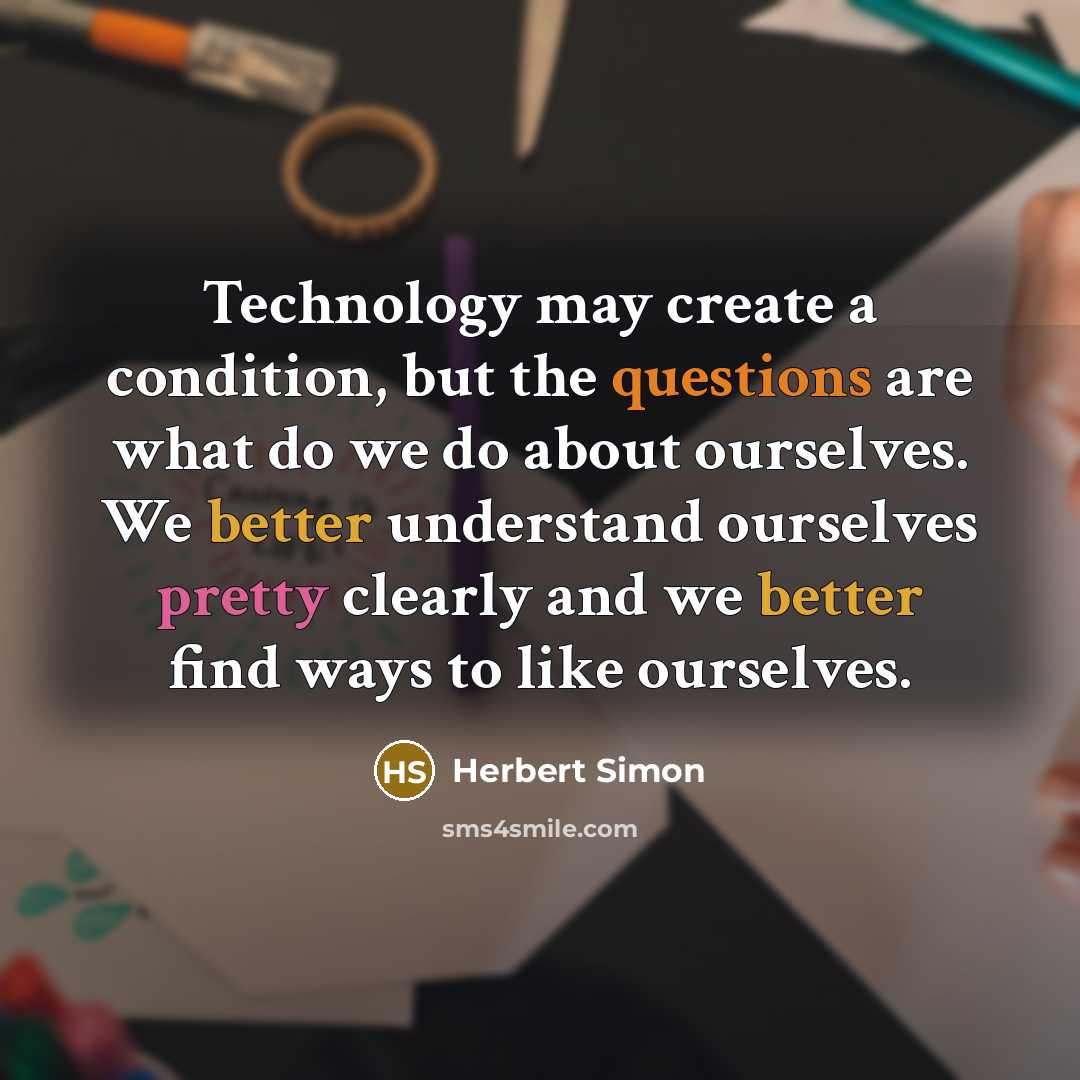 “Technology may create a condition, but the questions are what do we do about ourselves. We better understand ourselves pretty clearly and we better find ways to like ourselves.” quote by Herbert Simon