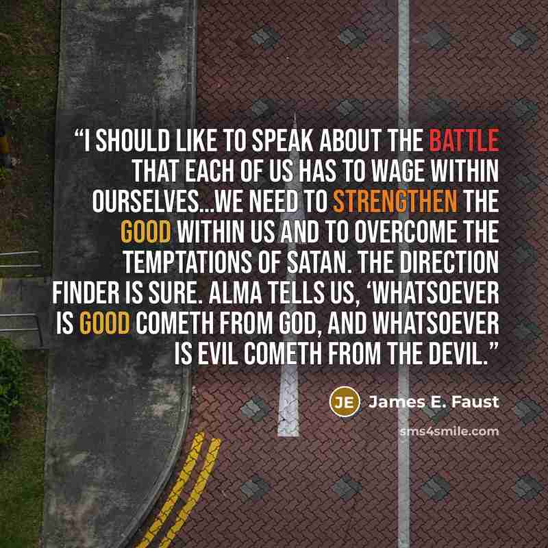 “I should like to speak about the battle that each of us has to wage within ourselves…We need to strengthen the good within us and to overcome the temptations of Satan. The direction finder is sure. Alma tells us, ‘Whatsoever is good cometh from God, and whatsoever is evil cometh from the devil.” quote by James E. Faust