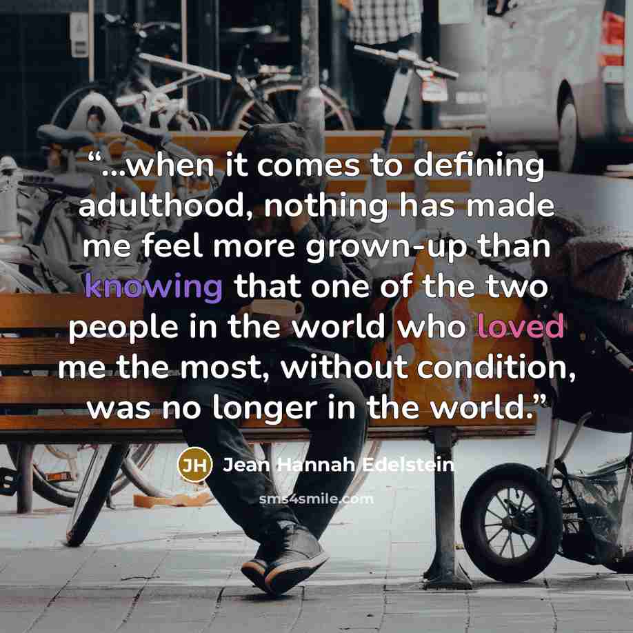 “...when it comes to defining adulthood, nothing has made me feel more grown-up than knowing that one of the two people in the world who loved me the most, without condition, was no longer in the world.” quote by Jean Hannah Edelstein
